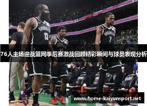 76人主场迎战篮网季后赛激战回顾精彩瞬间与球员表现分析